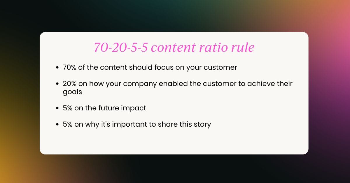 70% of the content should focus on your customer 20% on how your company enabled the customer to achieve their goals 5% on the future impact 5% on why it's important to share this story